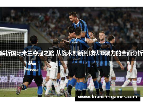 解析国际米兰夺冠之路 从战术创新到球队凝聚力的全面分析 解析国际米兰夺冠之路 从战术创新到球队凝聚力的全面分析