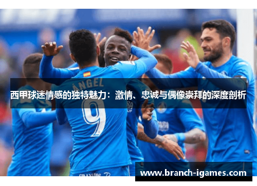 西甲球迷情感的独特魅力：激情、忠诚与偶像崇拜的深度剖析