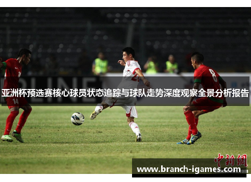 亚洲杯预选赛核心球员状态追踪与球队走势深度观察全景分析报告