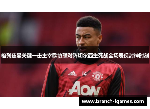 格列兹曼关键一击主宰欧协联对阵切尔西生死战全场表现封神时刻