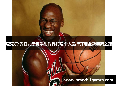 迈克尔·乔丹儿子携手时尚界打造个人品牌开启全新潮流之路