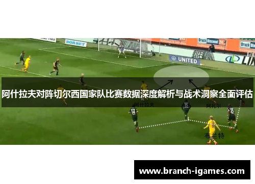 阿什拉夫对阵切尔西国家队比赛数据深度解析与战术洞察全面评估 阿什拉夫对阵切尔西国家队比赛数据深度解析与战术洞察全面评估