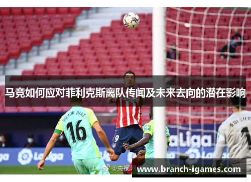 马竞如何应对菲利克斯离队传闻及未来去向的潜在影响 马竞如何应对菲利克斯离队传闻及未来去向的潜在影响