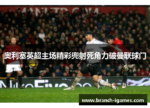 奥利塞英超主场精彩兜射死角力破曼联球门 奥利塞英超主场精彩兜射死角力破曼联球门