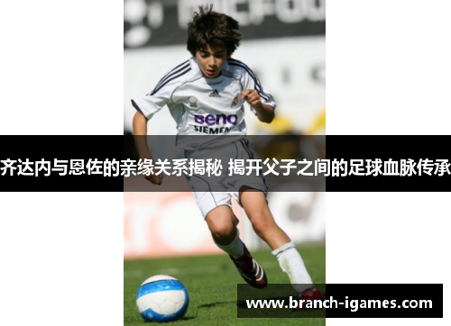 齐达内与恩佐的亲缘关系揭秘 揭开父子之间的足球血脉传承 齐达内与恩佐的亲缘关系揭秘 揭开父子之间的足球血脉传承